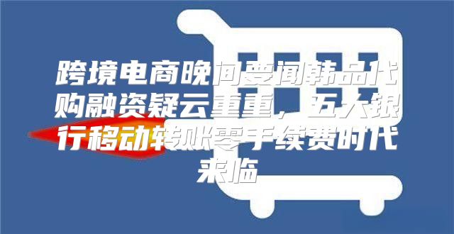 跨境电商晚间要闻韩品代购融资疑云重重，五大银行移动转账零手续费时代来临