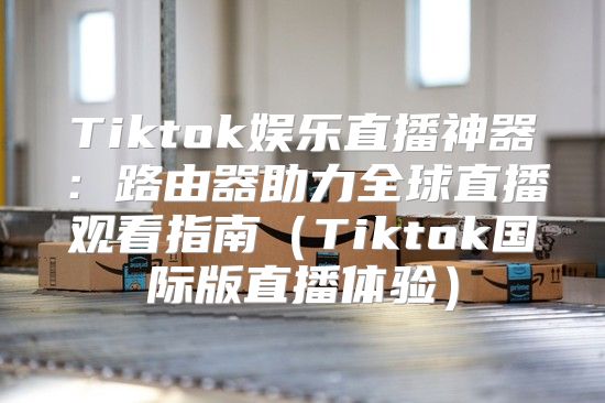 Tiktok娱乐直播神器：路由器助力全球直播观看指南Tiktok国际版直播体验