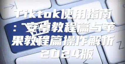 Tiktok使用指南：安卓教程篇与苹果教程篇操作解析 2025版