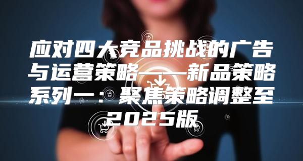 应对四大竞品挑战的广告与运营策略——新品策略系列一：聚焦策略调整至2025版