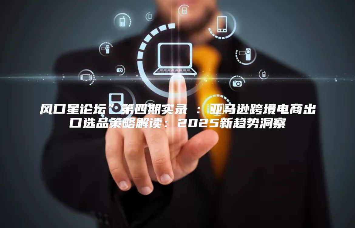 风口星论坛”第四期实录②：亚马逊跨境电商出口选品策略解读：2025新趋势洞察