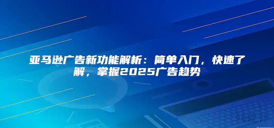 亚马逊广告新功能解析：简单入门，快速了解，掌握2025广告趋势