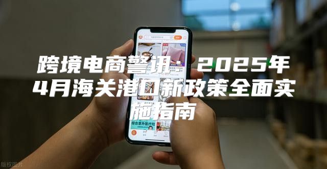 跨境电商警讯：2025年4月海关港口新政策全面实施指南