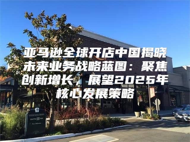 亚马逊全球开店中国揭晓未来业务战略蓝图：聚焦创新增长，展望2025年核心发展策略