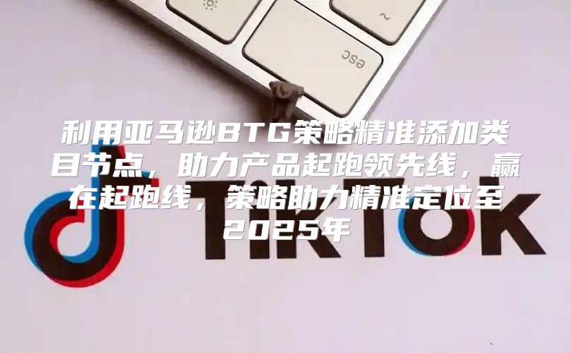 利用亚马逊BTG策略精准添加类目节点，助力产品起跑领先线，赢在起跑线，策略助力精准定位至2025年