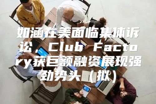 如涵在美面临集体诉讼，Club Factory获巨额融资展现强劲势头拟
