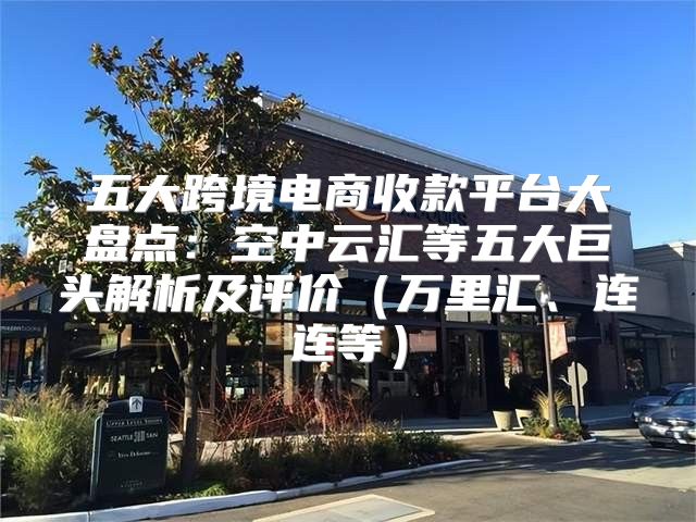 五大跨境电商收款平台大盘点：空中云汇等五大巨头解析及评价万里汇、连连等