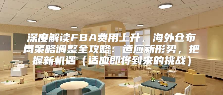 深度解读FBA费用上升，海外仓布局策略调整全攻略：适应新形势，把握新机遇适应即将到来的挑战