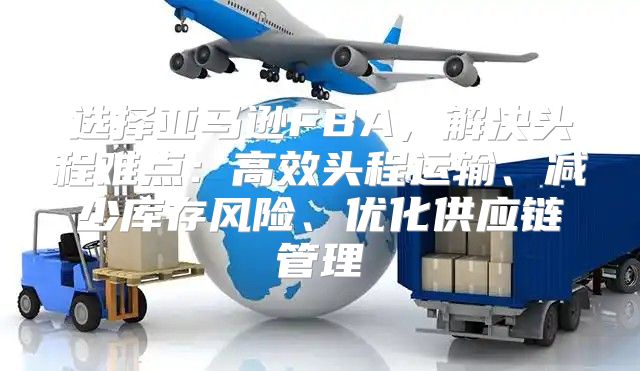 选择亚马逊FBA，解决头程难点：高效头程运输、减少库存风险、优化供应链管理