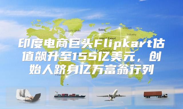 印度电商巨头Flipkart估值飙升至155亿美元，创始人跻身亿万富翁行列