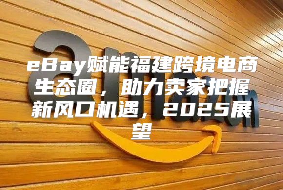 eBay赋能福建跨境电商生态圈，助力卖家把握新风口机遇，2025展望