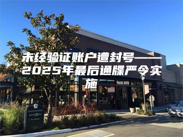 未经验证账户遭封号——2025年最后通牒严令实施