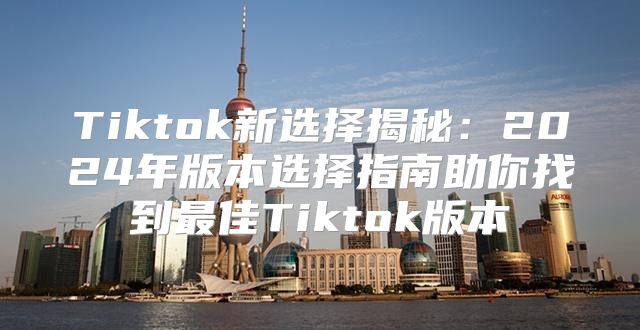 Tiktok新选择揭秘：2025年版本选择指南助你找到最佳Tiktok版本