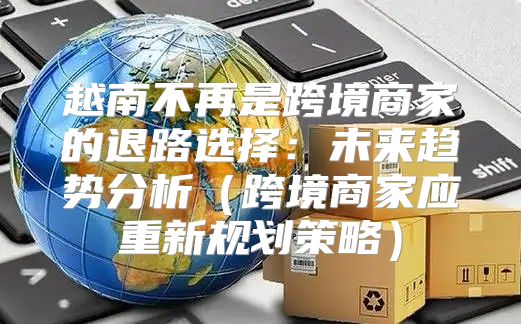 越南不再是跨境商家的退路选择：未来趋势分析跨境商家应重新规划策略