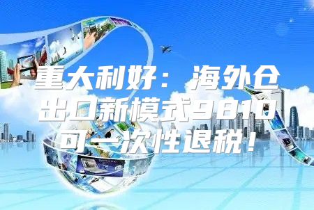 重大利好：海外仓出口新模式9810可一次性退税！