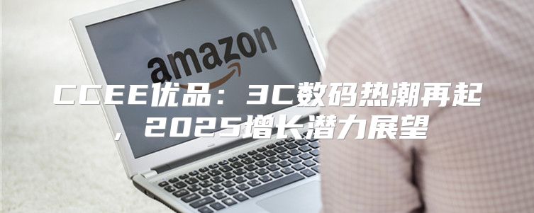 CCEE优品：3C数码热潮再起，2025增长潜力展望