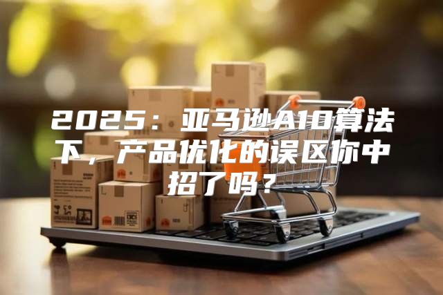 2025亚马逊A10算法下，产品优化的误区你中招了吗？