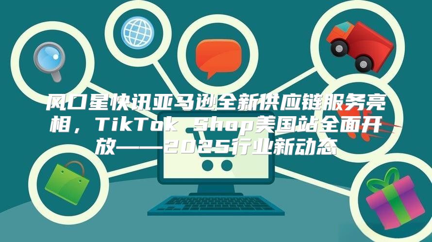 风口星快讯亚马逊全新供应链服务亮相，TikTok Shop美国站全面开放——2025行业新动态