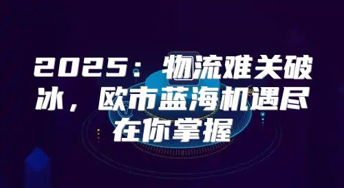 2025物流难关破冰，欧市蓝海机遇尽在你掌握