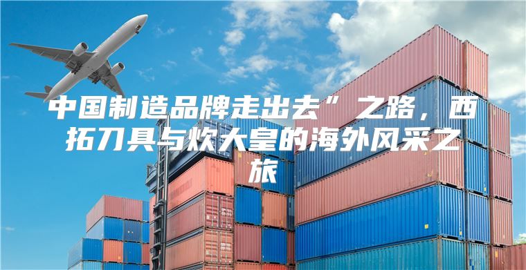 中国制造品牌走出去”之路，西拓刀具与炊大皇的海外风采之旅