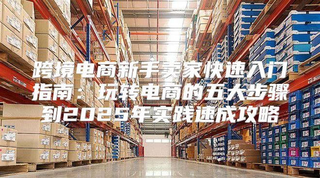 跨境电商新手卖家快速入门指南：玩转电商的五大步骤到2025年实践速成攻略