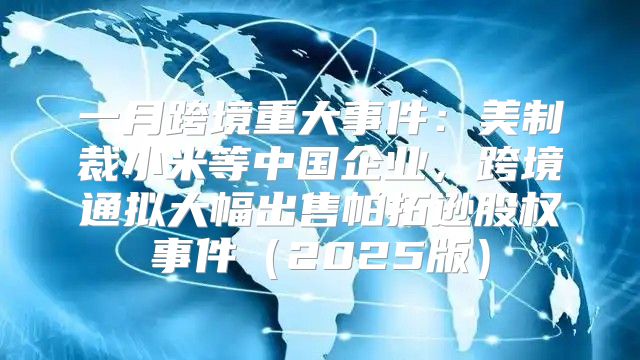 一月跨境重大事件：美制裁小米等中国企业，跨境通拟大幅出售帕拓逊股权事件2025版