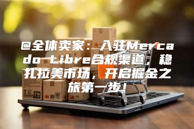 @全体卖家：入驻Mercado Libre合规渠道，稳扎拉美市场，开启掘金之旅第一步！