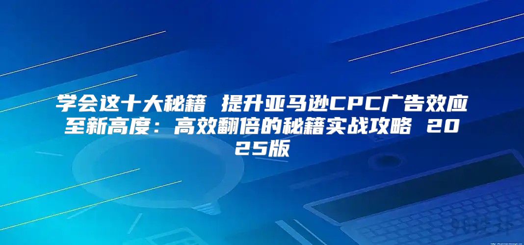 学会这十大秘籍 提升亚马逊CPC广告效应至新高度：高效翻倍的秘籍实战攻略 2025版
