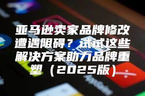 亚马逊卖家品牌修改遭遇阻碍？试试这些解决方案助力品牌重塑2025版