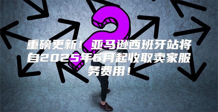 重磅更新！亚马逊西班牙站将自2025年6月起收取卖家服务费用！
