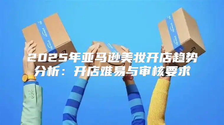 2025年亚马逊美妆开店趋势分析：开店难易与审核要求