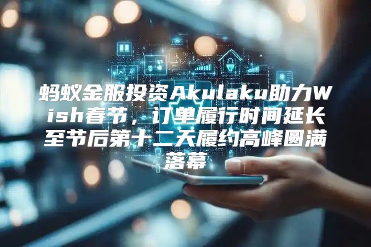蚂蚁金服投资Akulaku助力Wish春节，订单履行时间延长至节后第十二天履约高峰圆满落幕