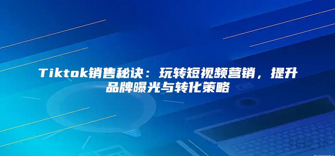 Tiktok销售秘诀：玩转短视频营销，提升品牌曝光与转化策略