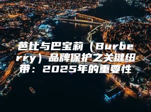 芭比与巴宝莉Burberry品牌保护之关键纽带：2025年的重要性