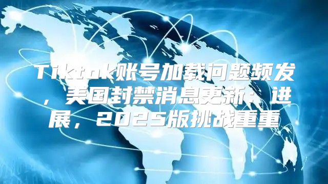 Tiktok账号加载问题频发，美国封禁消息更新：进展，2025版挑战重重