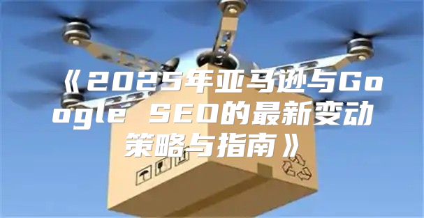 2025年亚马逊与GoogleSEO的最新变动策略与指南