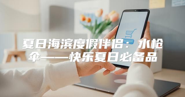 夏日海滨度假伴侣：水枪伞——快乐夏日必备品