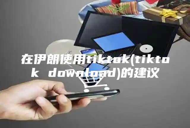 在伊朗使用tiktok(tiktok download)的建议