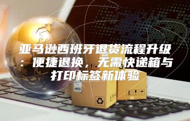 亚马逊西班牙退货流程升级：便捷退换，无需快递箱与打印标签新体验