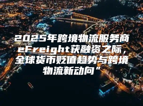 2025年跨境物流服务商eFreight获融资之际，全球货币贬值趋势与跨境物流新动向”