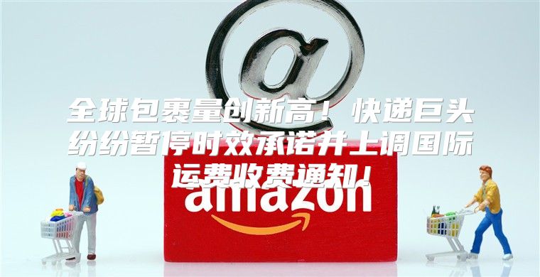 全球包裹量创新高！快递巨头纷纷暂停时效承诺并上调国际运费收费通知！