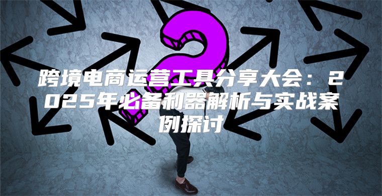 跨境电商运营工具分享大会：2025年必备利器解析与实战案例探讨