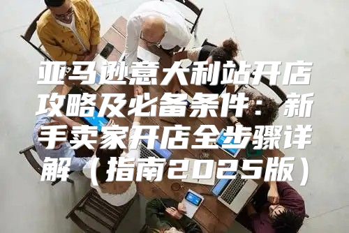 亚马逊意大利站开店攻略及必备条件：新手卖家开店全步骤详解指南2025版