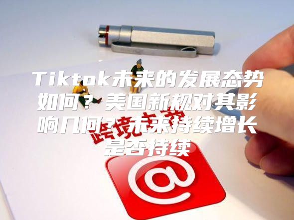 Tiktok未来的发展态势如何？美国新规对其影响几何？未来持续增长是否持续