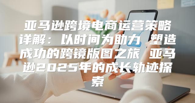 亚马逊跨境电商运营策略详解：以时间为助力 塑造成功的跨镜版图之旅 亚马逊2025年的成长轨迹探索