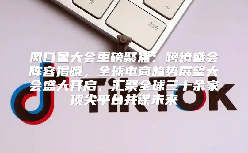 风口星大会重磅聚焦：跨境盛会阵容揭晓，全球电商趋势展望大会盛大开启，汇聚全球三十余家顶尖平台共谋未来