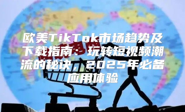 欧美TikTok市场趋势及下载指南：玩转短视频潮流的秘诀，2025年必备应用体验
