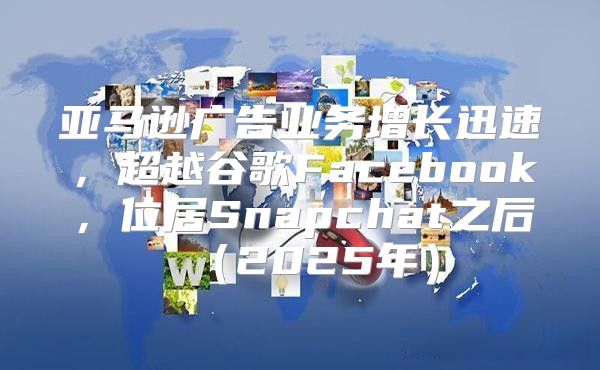 亚马逊广告业务增长迅速，超越谷歌Facebook，位居Snapchat之后2025年