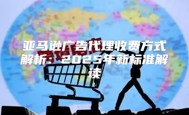 亚马逊广告代理收费方式解析：2025年新标准解读