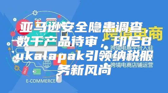 亚马逊安全隐患调查，数千产品待审；印尼Bukalapak引领纳税服务新风尚